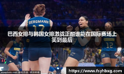 巴西女排与韩国女排激战正酣谁能在国际赛场上笑到最后
